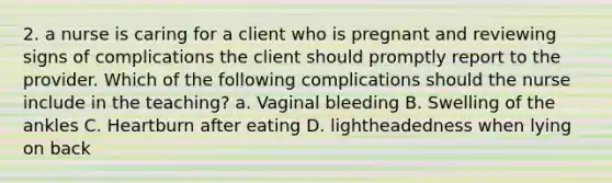 2. a nurse is caring for a client who is pregnant and reviewing signs of complications the client should promptly report to the provider. Which of the following complications should the nurse include in the teaching? a. Vaginal bleeding B. Swelling of the ankles C. Heartburn after eating D. lightheadedness when lying on back