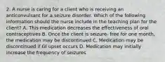 2. A nurse is caring for a client who is receiving an anticonvulsant for a seizure disorder. Which of the following information should the nurse include in the teaching plan for the client? A. This medication decreases the effectiveness of oral contraceptives B. Once the client is seizure- free for one month, the medication may be discontinued C. Medication may be discontinued if GI upset occurs D. Medication may initially increase the frequency of seizures