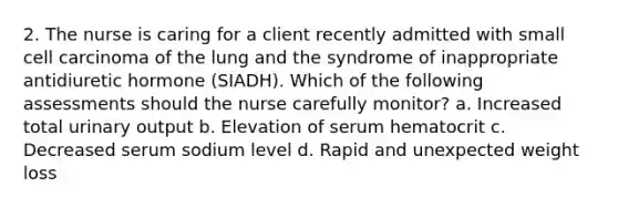 2. The nurse is caring for a client recently admitted with small cell carcinoma of the lung and the syndrome of inappropriate antidiuretic hormone (SIADH). Which of the following assessments should the nurse carefully monitor? a. Increased total urinary output b. Elevation of serum hematocrit c. Decreased serum sodium level d. Rapid and unexpected weight loss