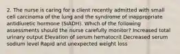 2. The nurse is caring for a client recently admitted with small cell carcinoma of the lung and the syndrome of inappropriate antidiuretic hormone (SIADH). Which of the following assessments should the nurse carefully monitor? Increased total urinary output Elevation of serum hematocrit Decreased serum sodium level Rapid and unexpected weight loss