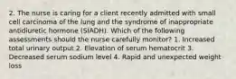 2. The nurse is caring for a client recently admitted with small cell carcinoma of the lung and the syndrome of inappropriate antidiuretic hormone (SIADH). Which of the following assessments should the nurse carefully monitor? 1. Increased total urinary output 2. Elevation of serum hematocrit 3. Decreased serum sodium level 4. Rapid and unexpected weight loss