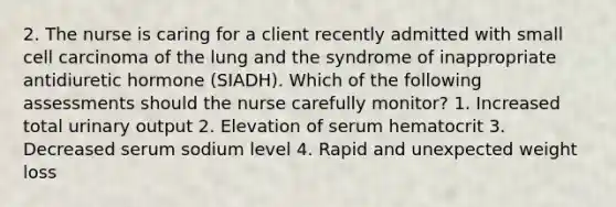 2. The nurse is caring for a client recently admitted with small cell carcinoma of the lung and the syndrome of inappropriate antidiuretic hormone (SIADH). Which of the following assessments should the nurse carefully monitor? 1. Increased total urinary output 2. Elevation of serum hematocrit 3. Decreased serum sodium level 4. Rapid and unexpected weight loss