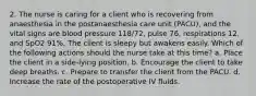 2. The nurse is caring for a client who is recovering from anaesthesia in the postanaesthesia care unit (PACU), and the vital signs are blood pressure 118/72, pulse 76, respirations 12, and SpO2 91%. The client is sleepy but awakens easily. Which of the following actions should the nurse take at this time? a. Place the client in a side-lying position. b. Encourage the client to take deep breaths. c. Prepare to transfer the client from the PACU. d. Increase the rate of the postoperative IV fluids.