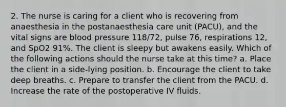 2. The nurse is caring for a client who is recovering from anaesthesia in the postanaesthesia care unit (PACU), and the vital signs are blood pressure 118/72, pulse 76, respirations 12, and SpO2 91%. The client is sleepy but awakens easily. Which of the following actions should the nurse take at this time? a. Place the client in a side-lying position. b. Encourage the client to take deep breaths. c. Prepare to transfer the client from the PACU. d. Increase the rate of the postoperative IV fluids.