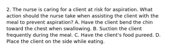 2. The nurse is caring for a client at risk for aspiration. What action should the nurse take when assisting the client with the meal to prevent aspiration? A. Have the client bend the chin toward the chest when swallowing. B. Suction the client frequently during the meal. C. Have the client's food pureed. D. Place the client on the side while eating.