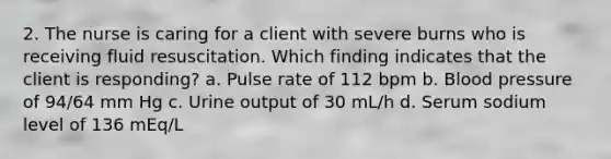 2. The nurse is caring for a client with severe burns who is receiving fluid resuscitation. Which finding indicates that the client is responding? a. Pulse rate of 112 bpm b. Blood pressure of 94/64 mm Hg c. Urine output of 30 mL/h d. Serum sodium level of 136 mEq/L