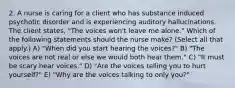 2. A nurse is caring for a client who has substance induced psychotic disorder and is experiencing auditory hallucinations. The client states, "The voices won't leave me alone." Which of the following statements should the nurse make? (Select all that apply.) A) "When did you start hearing the voices?" B) "The voices are not real or else we would both hear them." C) "It must be scary hear voices." D) "Are the voices telling you to hurt yourself?" E) "Why are the voices talking to only you?"