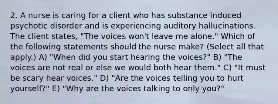 2. A nurse is caring for a client who has substance induced psychotic disorder and is experiencing auditory hallucinations. The client states, "The voices won't leave me alone." Which of the following statements should the nurse make? (Select all that apply.) A) "When did you start hearing the voices?" B) "The voices are not real or else we would both hear them." C) "It must be scary hear voices." D) "Are the voices telling you to hurt yourself?" E) "Why are the voices talking to only you?"