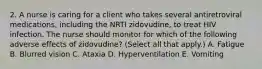 2. A nurse is caring for a client who takes several antiretroviral medications, including the NRTI zidovudine, to treat HIV infection. The nurse should monitor for which of the following adverse effects of zidovudine? (Select all that apply.) A. Fatigue B. Blurred vision C. Ataxia D. Hyperventilation E. Vomiting