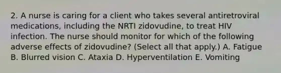 2. A nurse is caring for a client who takes several antiretroviral medications, including the NRTI zidovudine, to treat HIV infection. The nurse should monitor for which of the following adverse effects of zidovudine? (Select all that apply.) A. Fatigue B. Blurred vision C. Ataxia D. Hyperventilation E. Vomiting