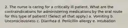 2. The nurse is caring for a critically ill patient. What are the contraindications for administering medications by the oral route for this type of patient? (Select all that apply.) a. Vomiting b. Unconsciousness c. Diarrhea d. Penicillin allergy e. Intubation