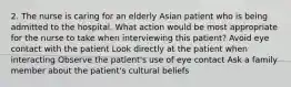 2. The nurse is caring for an elderly Asian patient who is being admitted to the hospital. What action would be most appropriate for the nurse to take when interviewing this patient? Avoid eye contact with the patient Look directly at the patient when interacting Observe the patient's use of eye contact Ask a family member about the patient's cultural beliefs