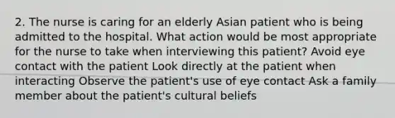 2. The nurse is caring for an elderly Asian patient who is being admitted to the hospital. What action would be most appropriate for the nurse to take when interviewing this patient? Avoid eye contact with the patient Look directly at the patient when interacting Observe the patient's use of eye contact Ask a family member about the patient's cultural beliefs