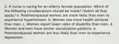 2. A nurse is caring for an elderly female population. Which of the following considerations should be made? (Select all that apply.) a. Postmenopausal women are more likely than men to experience hypertension. b. Women use more health services than men. c. Women report lower rates of disability than men. d. Women and men have similar socialization patterns. e. Postmenopausal women are less likely than men to experience depression.