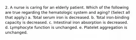 2. A nurse is caring for an elderly patient. Which of the following are true regarding the hematologic system and aging? (Select all that apply.) a. Total serum iron is decreased. b. Total iron-binding capacity is decreased. c. Intestinal iron absorption is decreased. d. Lymphocyte function is unchanged. e. Platelet aggregation is unchanged.