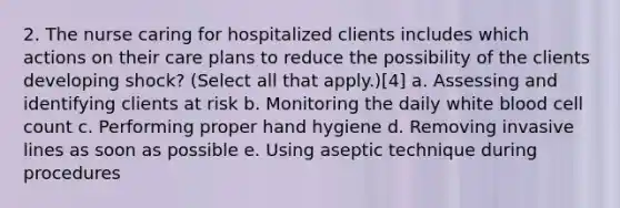 2. The nurse caring for hospitalized clients includes which actions on their care plans to reduce the possibility of the clients developing shock? (Select all that apply.)[4] a. Assessing and identifying clients at risk b. Monitoring the daily white blood cell count c. Performing proper hand hygiene d. Removing invasive lines as soon as possible e. Using aseptic technique during procedures