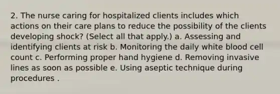 2. The nurse caring for hospitalized clients includes which actions on their care plans to reduce the possibility of the clients developing shock? (Select all that apply.) a. Assessing and identifying clients at risk b. Monitoring the daily white blood cell count c. Performing proper hand hygiene d. Removing invasive lines as soon as possible e. Using aseptic technique during procedures .