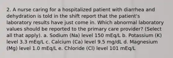 2. A nurse caring for a hospitalized patient with diarrhea and dehydration is told in the shift report that the patient's laboratory results have just come in. Which abnormal laboratory values should be reported to the primary care provider? (Select all that apply). a. Sodium (Na) level 150 mEq/L b. Potassium (K) level 3.3 mEq/L c. Calcium (Ca) level 9.5 mg/dL d. Magnesium (Mg) level 1.0 mEq/L e. Chloride (Cl) level 101 mEq/L