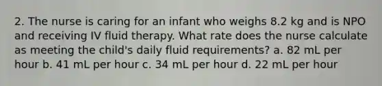 2. The nurse is caring for an infant who weighs 8.2 kg and is NPO and receiving IV fluid therapy. What rate does the nurse calculate as meeting the child's daily fluid requirements? a. 82 mL per hour b. 41 mL per hour c. 34 mL per hour d. 22 mL per hour