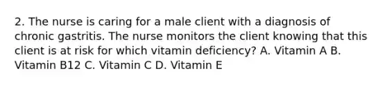 2. The nurse is caring for a male client with a diagnosis of chronic gastritis. The nurse monitors the client knowing that this client is at risk for which vitamin deficiency? A. Vitamin A B. Vitamin B12 C. Vitamin C D. Vitamin E