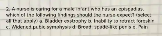 2. A nurse is caring for a male infant who has an epispadias. which of the following findings should the nurse expect? (select all that apply) a. Bladder exstrophy b. Inability to retract foreskin c. Widened pubic symphysis d. Broad, spade-like penis e. Pain