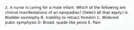 2. A nurse is caring for a male infant. Which of the following are clinical manifestations of an epispadias? (Select all that apply.) A. Bladder exstrophy B. Inability to retract foreskin C. Widened pubic symphysis D. Broad, spade-like penis E. Pain