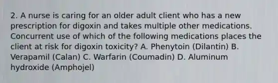 2. A nurse is caring for an older adult client who has a new prescription for digoxin and takes multiple other medications. Concurrent use of which of the following medications places the client at risk for digoxin toxicity? A. Phenytoin (Dilantin) B. Verapamil (Calan) C. Warfarin (Coumadin) D. Aluminum hydroxide (Amphojel)