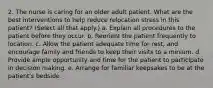 2. The nurse is caring for an older adult patient. What are the best interventions to help reduce relocation stress in this patient? (Select all that apply.) a. Explain all procedures to the patient before they occur. b. Reorient the patient frequently to location. c. Allow the patient adequate time for rest, and encourage family and friends to keep their visits to a minium. d. Provide ample opportunity and time for the patient to participate in decision making. e. Arrange for familiar keepsakes to be at the patient's bedside.