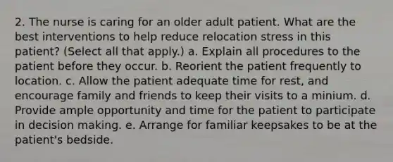 2. The nurse is caring for an older adult patient. What are the best interventions to help reduce relocation stress in this patient? (Select all that apply.) a. Explain all procedures to the patient before they occur. b. Reorient the patient frequently to location. c. Allow the patient adequate time for rest, and encourage family and friends to keep their visits to a minium. d. Provide ample opportunity and time for the patient to participate in decision making. e. Arrange for familiar keepsakes to be at the patient's bedside.