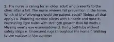 2. The nurse is caring for an older adult who presents to the clinic after a fall. The nurse reviews fall prevention in the home. Which of the following should the patient avoid? (Select all that apply.) a. Watering outdoor plants with a nozzle and hose b. Purchasing light bulbs with strength greater than 60 watts c. Missing yearly eye examinations d. Using bathtubs without safety strips e. Unsecured rugs throughout the home f. Walking to the mailbox in the summer