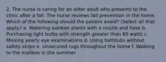 2. The nurse is caring for an older adult who presents to the clinic after a fall. The nurse reviews fall prevention in the home. Which of the following should the patient avoid? (Select all that apply.) a. Watering outdoor plants with a nozzle and hose b. Purchasing light bulbs with strength greater than 60 watts c. Missing yearly eye examinations d. Using bathtubs without safety strips e. Unsecured rugs throughout the home f. Walking to the mailbox in the summer