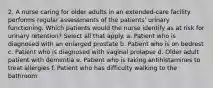 2. A nurse caring for older adults in an extended-care facility performs regular assessments of the patients' urinary functioning. Which patients would the nurse identify as at risk for urinary retention? Select all that apply. a. Patient who is diagnosed with an enlarged prostate b. Patient who is on bedrest c. Patient who is diagnosed with vaginal prolapse d. Older adult patient with dementia e. Patient who is taking antihistamines to treat allergies f. Patient who has difficulty walking to the bathroom