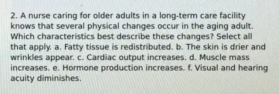 2. A nurse caring for older adults in a long-term care facility knows that several physical changes occur in the aging adult. Which characteristics best describe these changes? Select all that apply. a. Fatty tissue is redistributed. b. The skin is drier and wrinkles appear. c. Cardiac output increases. d. Muscle mass increases. e. Hormone production increases. f. Visual and hearing acuity diminishes.