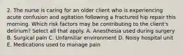 2. The nurse is caring for an older client who is experiencing acute confusion and agitation following a fractured hip repair this morning. Which risk factors may be contributing to the client's delirium? Select all that apply. A. Anesthesia used during surgery B. Surgical pain C. Unfamiliar environment D. Noisy hospital unit E. Medications used to manage pain