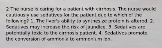 2 The nurse is caring for a patient with cirrhosis. The nurse would cautiously use sedatives for the patient due to which of the following? 1. The liver's ability to synthesize protein is altered. 2. Sedatives may increase the risk of jaundice. 3. Sedatives are potentially toxic to the cirrhosis patient. 4. Sedatives promote the conversion of ammonia to ammonium ion.