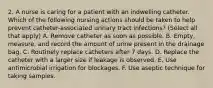 2. A nurse is caring for a patient with an indwelling catheter. Which of the following nursing actions should be taken to help prevent catheter-associated urinary tract infections? (Select all that apply) A. Remove catheter as soon as possible. B. Empty, measure, and record the amount of urine present in the drainage bag. C. Routinely replace catheters after 7 days. D. Replace the catheter with a larger size if leakage is observed. E. Use antimicrobial irrigation for blockages. F. Use aseptic technique for taking samples.