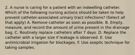 2. A nurse is caring for a patient with an indwelling catheter. Which of the following nursing actions should be taken to help prevent catheter-associated urinary tract infections? (Select all that apply) A. Remove catheter as soon as possible. B. Empty, measure, and record the amount of urine present in the drainage bag. C. Routinely replace catheters after 7 days. D. Replace the catheter with a larger size if leakage is observed. E. Use antimicrobial irrigation for blockages. F. Use aseptic technique for taking samples.