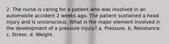 2. The nurse is caring for a patient who was involved in an automobile accident 2 weeks ago. The patient sustained a head injury and is unconscious. What is the major element involved in the development of a pressure injury? a. Pressure. b. Resistance. c. Stress. d. Weight.