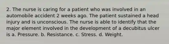 2. The nurse is caring for a patient who was involved in an automobile accident 2 weeks ago. The patient sustained a head injury and is unconscious. The nurse is able to identify that the major element involved in the development of a decubitus ulcer is a. Pressure. b. Resistance. c. Stress. d. Weight.