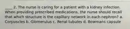 ____ 2. The nurse is caring for a patient with a kidney infection. When providing prescribed medications, the nurse should recall that which structure is the capillary network in each nephron? a. Corpuscles b. Glomerulus c. Renal tubules d. Bowmans capsule