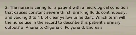 2. The nurse is caring for a patient with a neurological condition that causes constant severe thirst, drinking fluids continuously, and voiding 3 to 4 L of clear yellow urine daily. Which term will the nurse use in the record to describe this patient's urinary output? a. Anuria b. Oliguria c. Polyuria d. Enuresis