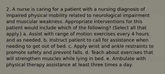 2. A nurse is caring for a patient with a nursing diagnosis of impaired physical mobility related to neurological impairment and muscular weakness. Appropriate interventions for this patient would include which of the following? (Select all that apply.) a. Assist with range of motion exercises every 4 hours and as needed. b. Instruct patient to call for assistance when needing to get out of bed. c. Apply wrist and ankle restraints to promote safety and prevent falls. d. Teach about exercises that will strengthen muscles while lying in bed. e. Ambulate with physical therapy assistance at least three times a day.