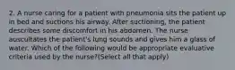 2. A nurse caring for a patient with pneumonia sits the patient up in bed and suctions his airway. After suctioning, the patient describes some discomfort in his abdomen. The nurse auscultates the patient's lung sounds and gives him a glass of water. Which of the following would be appropriate evaluative criteria used by the nurse?(Select all that apply)