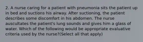 2. A nurse caring for a patient with pneumonia sits the patient up in bed and suctions his airway. After suctioning, the patient describes some discomfort in his abdomen. The nurse auscultates the patient's lung sounds and gives him a glass of water. Which of the following would be appropriate evaluative criteria used by the nurse?(Select all that apply)