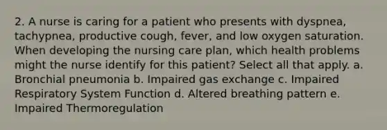 2. A nurse is caring for a patient who presents with dyspnea, tachypnea, productive cough, fever, and low oxygen saturation. When developing the nursing care plan, which health problems might the nurse identify for this patient? Select all that apply. a. Bronchial pneumonia b. Impaired gas exchange c. Impaired Respiratory System Function d. Altered breathing pattern e. Impaired Thermoregulation