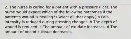 2. The nurse is caring for a patient with a pressure ulcer. The nurse would expect which of the following outcomes if the patient's wound is healing? (Select all that apply.) a.Pain intensity is reduced during dressing changes. b.The depth of wound is reduced. c.The amount of exudate increases. d.The amount of necrotic tissue decreases.