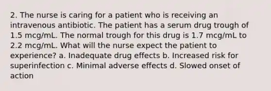 2. The nurse is caring for a patient who is receiving an intravenous antibiotic. The patient has a serum drug trough of 1.5 mcg/mL. The normal trough for this drug is 1.7 mcg/mL to 2.2 mcg/mL. What will the nurse expect the patient to experience? a. Inadequate drug effects b. Increased risk for superinfection c. Minimal adverse effects d. Slowed onset of action