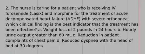 2. The nurse is caring for a patient who is receiving IV furosemide (Lasix) and morphine for the treatment of acute decompensated heart failure (ADHF) with severe orthopnea. Which clinical finding is the best indicator that the treatment has been effective? a. Weight loss of 2 pounds in 24 hours b. Hourly urine output greater than 60 mL c. Reduction in patient complaints of chest pain d. Reduced dyspnea with the head of bed at 30 degrees