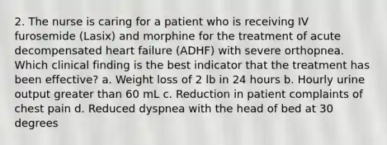 2. The nurse is caring for a patient who is receiving IV furosemide (Lasix) and morphine for the treatment of acute decompensated heart failure (ADHF) with severe orthopnea. Which clinical finding is the best indicator that the treatment has been effective? a. Weight loss of 2 lb in 24 hours b. Hourly urine output greater than 60 mL c. Reduction in patient complaints of chest pain d. Reduced dyspnea with the head of bed at 30 degrees