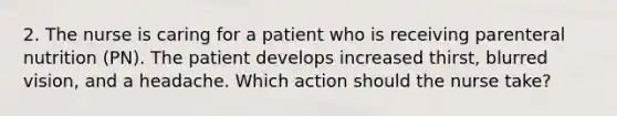 2. The nurse is caring for a patient who is receiving parenteral nutrition (PN). The patient develops increased thirst, blurred vision, and a headache. Which action should the nurse take?